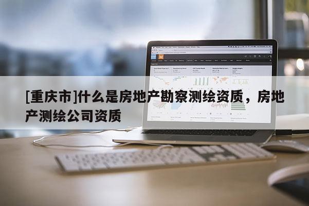 [重慶市]什么是房地產(chǎn)勘察測繪資質(zhì)，房地產(chǎn)測繪公司資質(zhì)