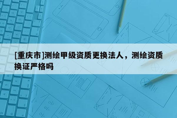 [重慶市]測(cè)繪甲級(jí)資質(zhì)更換法人，測(cè)繪資質(zhì)換證嚴(yán)格嗎