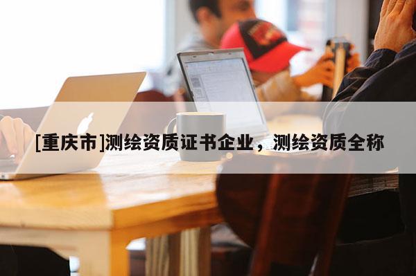 [重慶市]測繪資質(zhì)證書企業(yè)，測繪資質(zhì)全稱