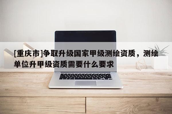 [重慶市]爭(zhēng)取升級(jí)國(guó)家甲級(jí)測(cè)繪資質(zhì)，測(cè)繪單位升甲級(jí)資質(zhì)需要什么要求