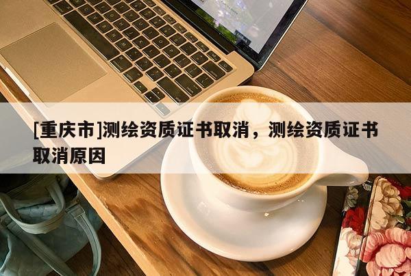 [重慶市]測繪資質(zhì)證書取消，測繪資質(zhì)證書取消原因