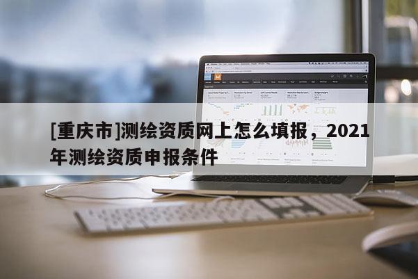 [重慶市]測繪資質(zhì)網(wǎng)上怎么填報(bào)，2021年測繪資質(zhì)申報(bào)條件