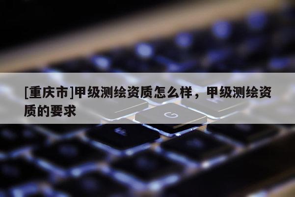 [重慶市]甲級(jí)測(cè)繪資質(zhì)怎么樣，甲級(jí)測(cè)繪資質(zhì)的要求