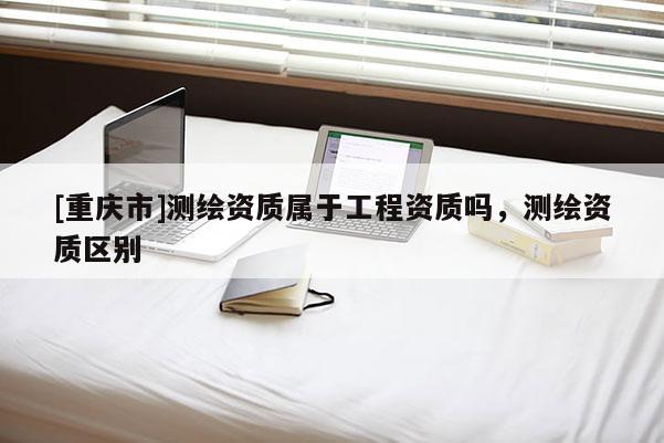 [重慶市]測(cè)繪資質(zhì)屬于工程資質(zhì)嗎，測(cè)繪資質(zhì)區(qū)別