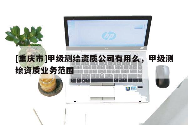 [重慶市]甲級(jí)測(cè)繪資質(zhì)公司有用么，甲級(jí)測(cè)繪資質(zhì)業(yè)務(wù)范圍