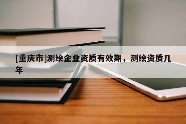 [重慶市]測繪企業(yè)資質(zhì)有效期，測繪資質(zhì)幾年