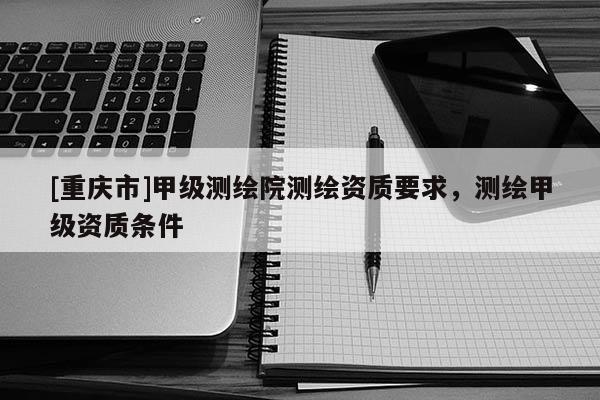 [重慶市]甲級測繪院測繪資質(zhì)要求，測繪甲級資質(zhì)條件