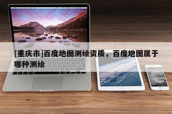 [重慶市]百度地圖測繪資質(zhì)，百度地圖屬于哪種測繪