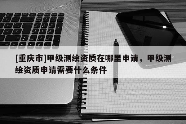 [重慶市]甲級測繪資質(zhì)在哪里申請，甲級測繪資質(zhì)申請需要什么條件
