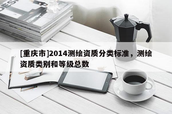[重慶市]2014測繪資質(zhì)分類標(biāo)準(zhǔn)，測繪資質(zhì)類別和等級總數(shù)