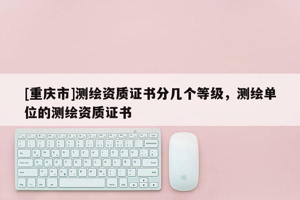 [重慶市]測繪資質(zhì)證書分幾個等級，測繪單位的測繪資質(zhì)證書