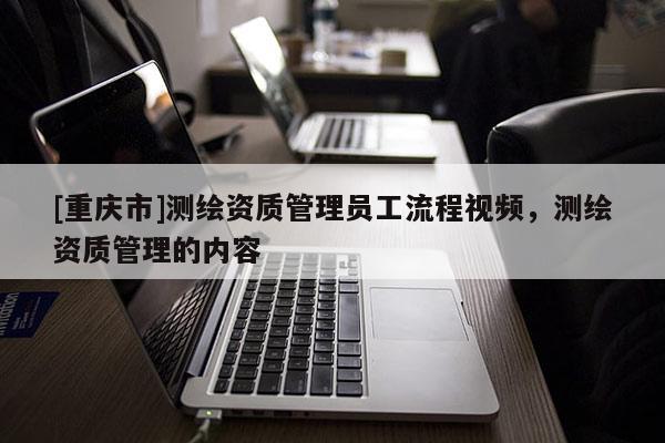[重慶市]測繪資質(zhì)管理員工流程視頻，測繪資質(zhì)管理的內(nèi)容