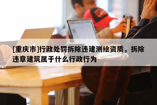[重慶市]行政處罰拆除違建測繪資質(zhì)，拆除違章建筑屬于什么行政行為