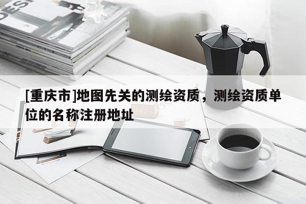 [重慶市]地圖先關(guān)的測(cè)繪資質(zhì)，測(cè)繪資質(zhì)單位的名稱注冊(cè)地址