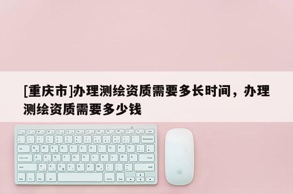 [重慶市]辦理測(cè)繪資質(zhì)需要多長(zhǎng)時(shí)間，辦理測(cè)繪資質(zhì)需要多少錢