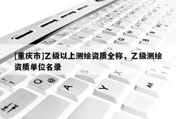 [重慶市]乙級(jí)以上測(cè)繪資質(zhì)全稱，乙級(jí)測(cè)繪資質(zhì)單位名錄