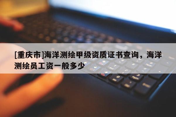 [重慶市]海洋測繪甲級資質證書查詢，海洋測繪員工資一般多少