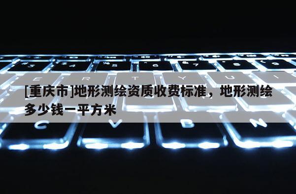 [重慶市]地形測(cè)繪資質(zhì)收費(fèi)標(biāo)準(zhǔn)，地形測(cè)繪多少錢一平方米
