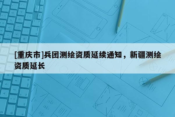 [重慶市]兵團測繪資質(zhì)延續(xù)通知，新疆測繪資質(zhì)延長