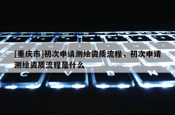 [重慶市]初次申請測繪資質(zhì)流程，初次申請測繪資質(zhì)流程是什么