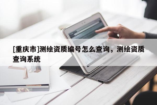 [重慶市]測繪資質編號怎么查詢，測繪資質查詢系統(tǒng)
