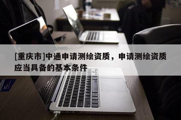 [重慶市]中通申請測繪資質(zhì)，申請測繪資質(zhì)應(yīng)當具備的基本條件