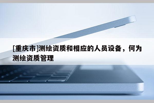 [重慶市]測繪資質(zhì)和相應(yīng)的人員設(shè)備，何為測繪資質(zhì)管理