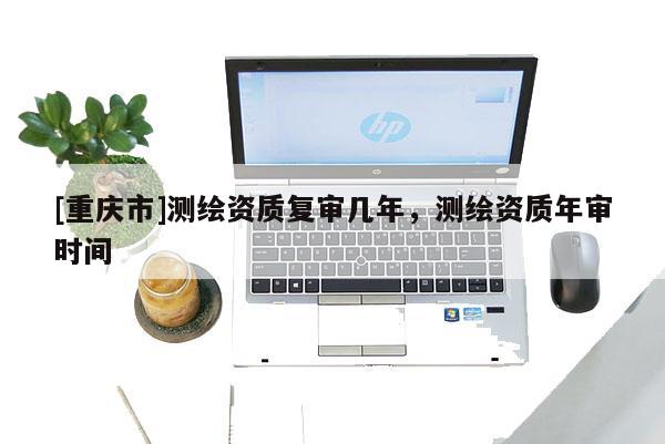 [重慶市]測繪資質(zhì)復(fù)審幾年，測繪資質(zhì)年審時間