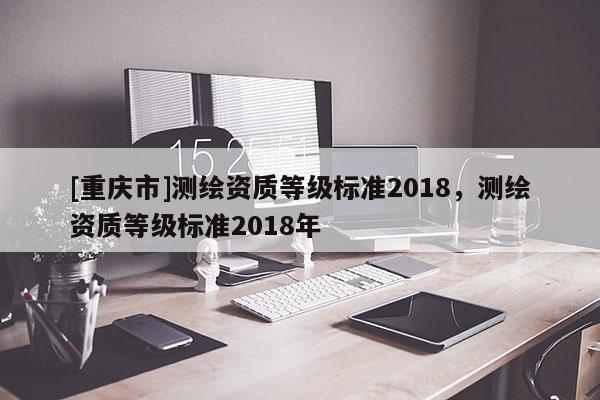 [重慶市]測繪資質(zhì)等級標準2018，測繪資質(zhì)等級標準2018年
