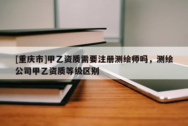 [重慶市]甲乙資質(zhì)需要注冊測繪師嗎，測繪公司甲乙資質(zhì)等級區(qū)別