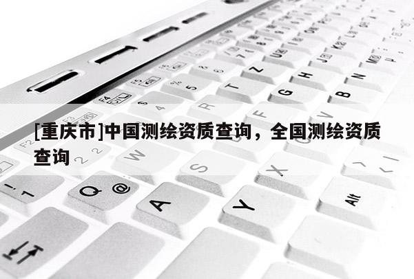 [重慶市]中國(guó)測(cè)繪資質(zhì)查詢，全國(guó)測(cè)繪資質(zhì)查詢