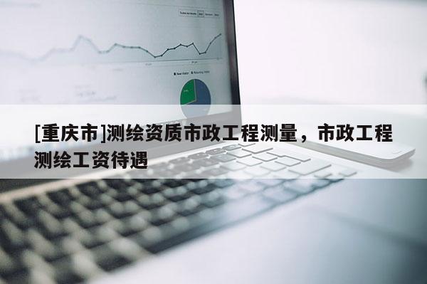 [重慶市]測繪資質(zhì)市政工程測量，市政工程測繪工資待遇