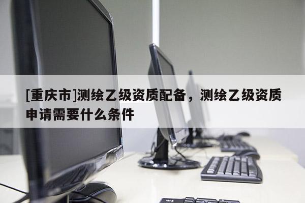 [重慶市]測(cè)繪乙級(jí)資質(zhì)配備，測(cè)繪乙級(jí)資質(zhì)申請(qǐng)需要什么條件