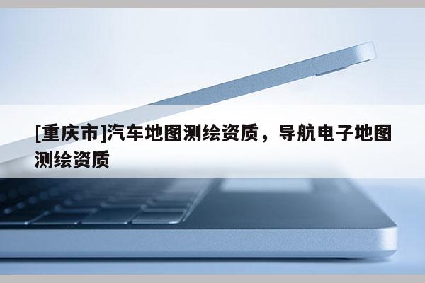 [重慶市]汽車地圖測繪資質，導航電子地圖測繪資質