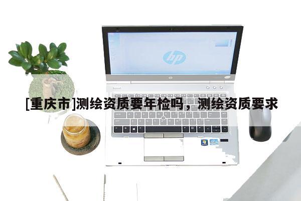 [重慶市]測繪資質(zhì)要年檢嗎，測繪資質(zhì)要求