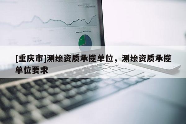 [重慶市]測繪資質(zhì)承攬單位，測繪資質(zhì)承攬單位要求