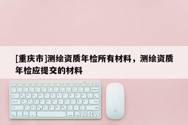 [重慶市]測繪資質(zhì)年檢所有材料，測繪資質(zhì)年檢應提交的材料