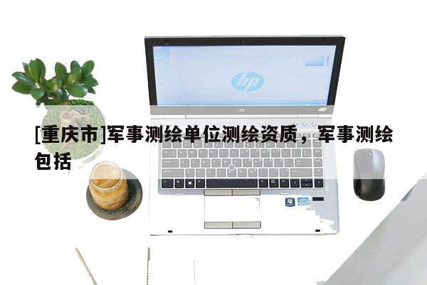 [重慶市]軍事測(cè)繪單位測(cè)繪資質(zhì)，軍事測(cè)繪包括