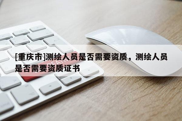 [重慶市]測繪人員是否需要資質(zhì)，測繪人員是否需要資質(zhì)證書
