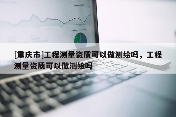 [重慶市]工程測(cè)量資質(zhì)可以做測(cè)繪嗎，工程測(cè)量資質(zhì)可以做測(cè)繪嗎
