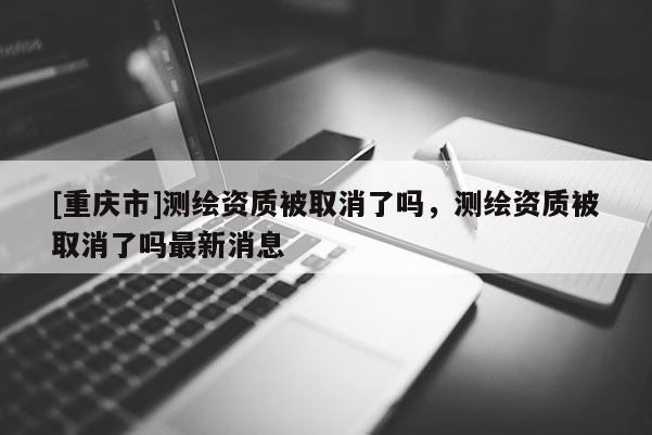 [重慶市]測(cè)繪資質(zhì)被取消了嗎，測(cè)繪資質(zhì)被取消了嗎最新消息