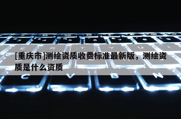 [重慶市]測(cè)繪資質(zhì)收費(fèi)標(biāo)準(zhǔn)最新版，測(cè)繪資質(zhì)是什么資質(zhì)