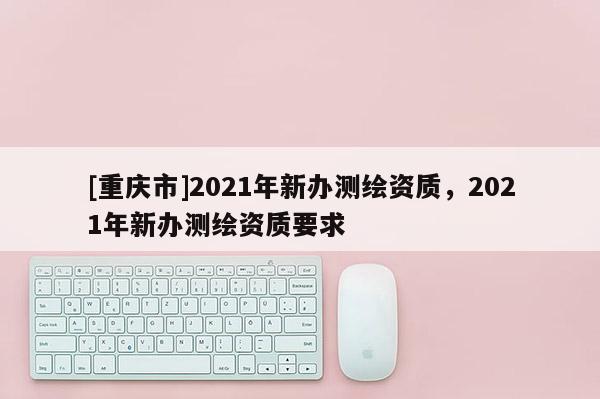 [重慶市]2021年新辦測繪資質(zhì)，2021年新辦測繪資質(zhì)要求