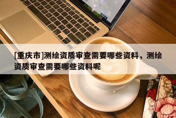 [重慶市]測(cè)繪資質(zhì)審查需要哪些資料，測(cè)繪資質(zhì)審查需要哪些資料呢
