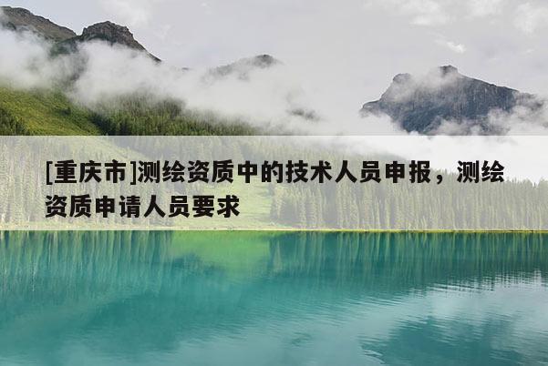 [重慶市]測(cè)繪資質(zhì)中的技術(shù)人員申報(bào)，測(cè)繪資質(zhì)申請(qǐng)人員要求