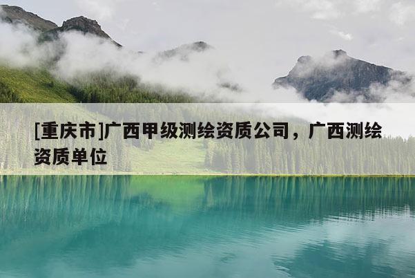 [重慶市]廣西甲級測繪資質(zhì)公司，廣西測繪資質(zhì)單位