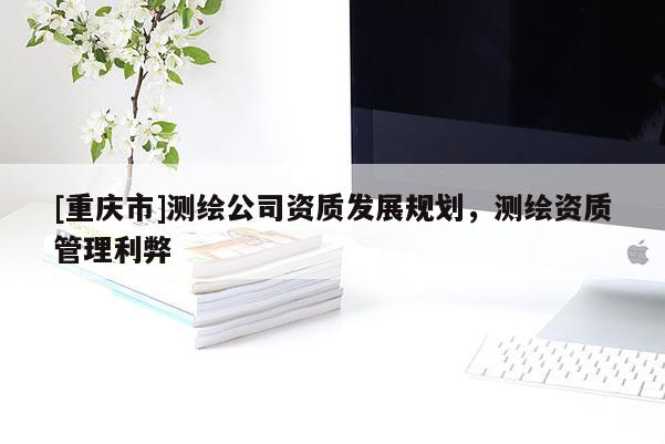 [重慶市]測(cè)繪公司資質(zhì)發(fā)展規(guī)劃，測(cè)繪資質(zhì)管理利弊