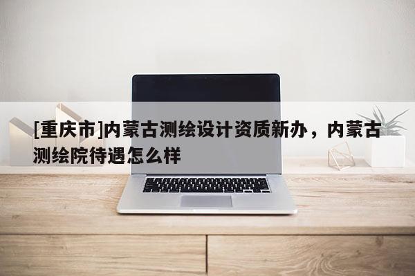 [重慶市]內(nèi)蒙古測(cè)繪設(shè)計(jì)資質(zhì)新辦，內(nèi)蒙古測(cè)繪院待遇怎么樣