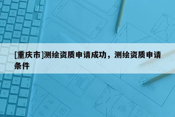 [重慶市]測(cè)繪資質(zhì)申請(qǐng)成功，測(cè)繪資質(zhì)申請(qǐng)條件