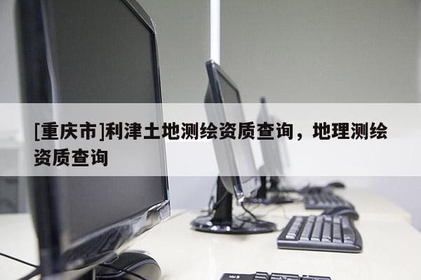 [重慶市]利津土地測(cè)繪資質(zhì)查詢，地理測(cè)繪資質(zhì)查詢